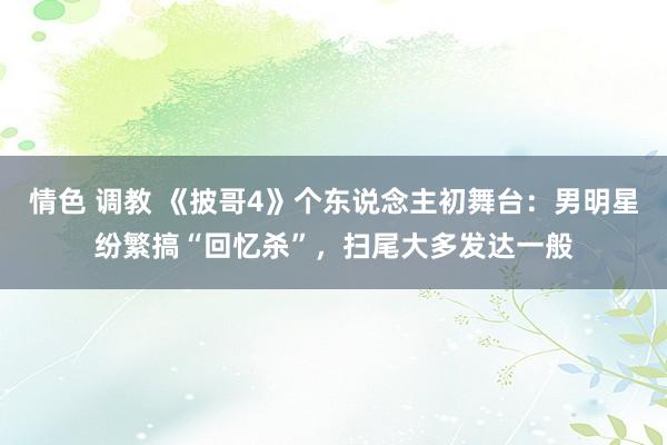 情色 调教 《披哥4》个东说念主初舞台：男明星纷繁搞“回忆杀”，扫尾大多发达一般