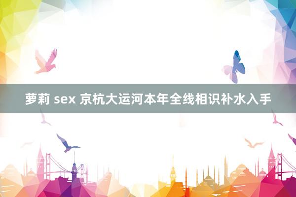 萝莉 sex 京杭大运河本年全线相识补水入手