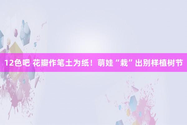 12色吧 花瓣作笔土为纸！萌娃“栽”出别样植树节