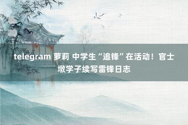 telegram 萝莉 中学生“追锋”在活动！官士墩学子续写雷锋日志