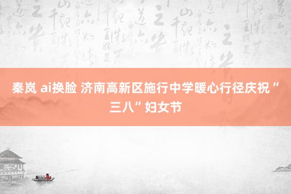 秦岚 ai换脸 济南高新区施行中学暖心行径庆祝“三八”妇女节