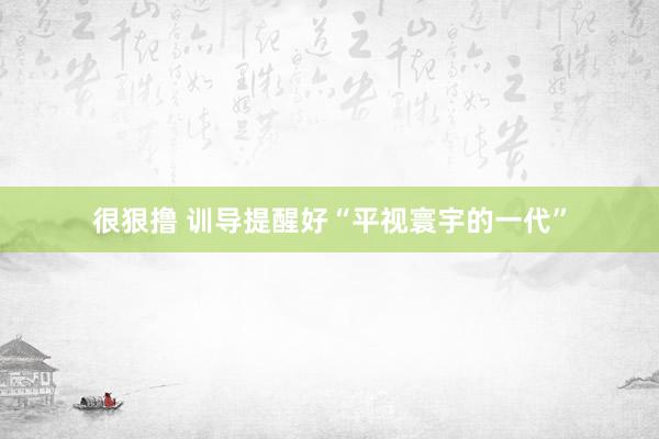 很狠撸 训导提醒好“平视寰宇的一代”