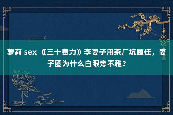 萝莉 sex 《三十费力》李妻子用茶厂坑顾佳，妻子圈为什么白眼旁不雅？