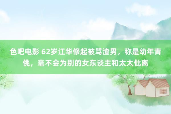 色吧电影 62岁江华修起被骂渣男，称是幼年青佻，毫不会为别的女东谈主和太太仳离
