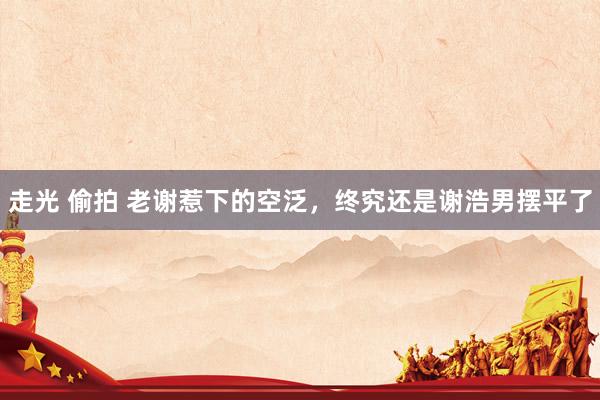 走光 偷拍 老谢惹下的空泛，终究还是谢浩男摆平了