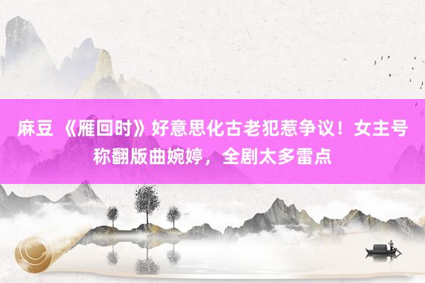 麻豆 《雁回时》好意思化古老犯惹争议！女主号称翻版曲婉婷，全剧太多雷点