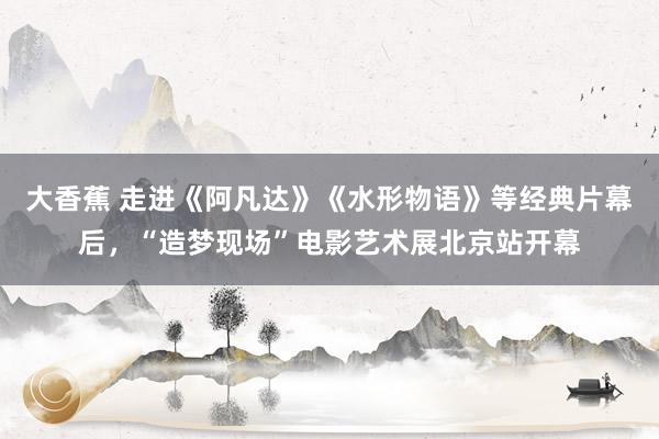 大香蕉 走进《阿凡达》《水形物语》等经典片幕后，“造梦现场”电影艺术展北京站开幕