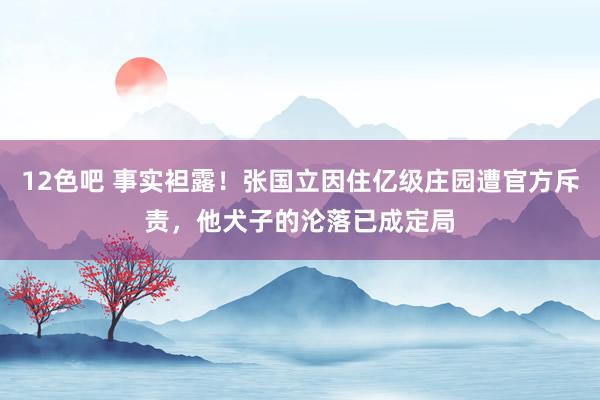 12色吧 事实袒露！张国立因住亿级庄园遭官方斥责，他犬子的沦落已成定局