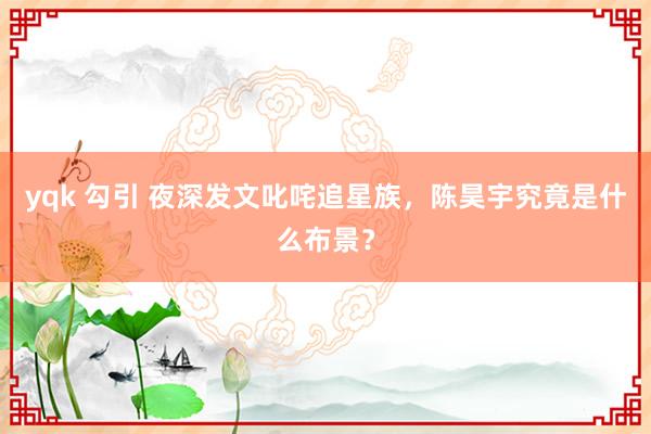 yqk 勾引 夜深发文叱咤追星族，陈昊宇究竟是什么布景？