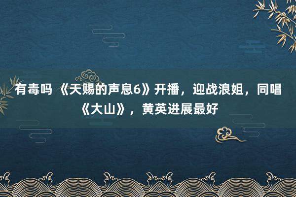有毒吗 《天赐的声息6》开播，迎战浪姐，同唱《大山》，黄英进展最好