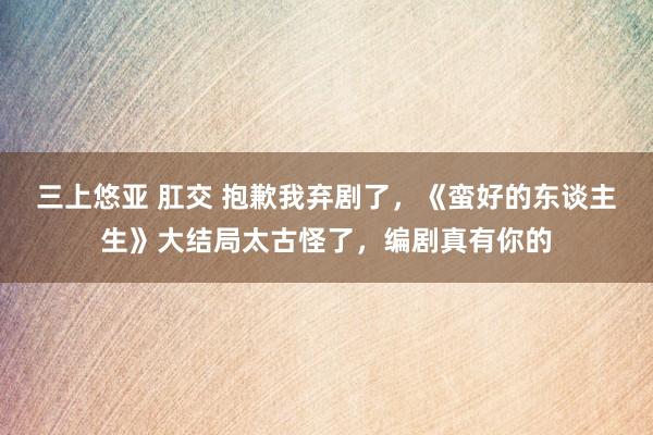 三上悠亚 肛交 抱歉我弃剧了，《蛮好的东谈主生》大结局太古怪了，编剧真有你的