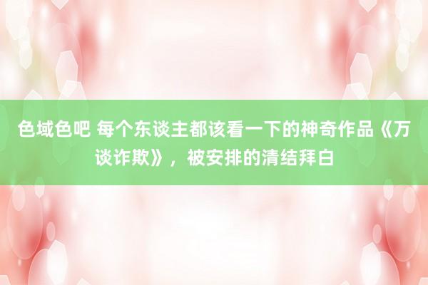 色域色吧 每个东谈主都该看一下的神奇作品《万谈诈欺》，被安排的清结拜白