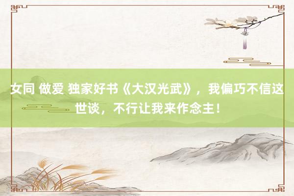 女同 做爱 独家好书《大汉光武》，我偏巧不信这世谈，不行让我来作念主！
