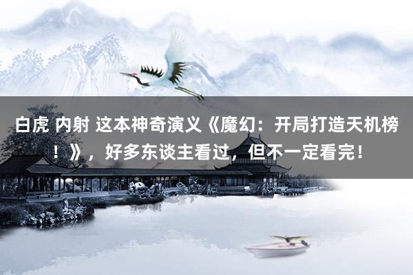 白虎 内射 这本神奇演义《魔幻：开局打造天机榜！》，好多东谈主看过，但不一定看完！