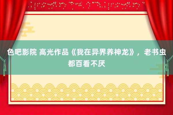 色吧影院 高光作品《我在异界养神龙》，老书虫都百看不厌