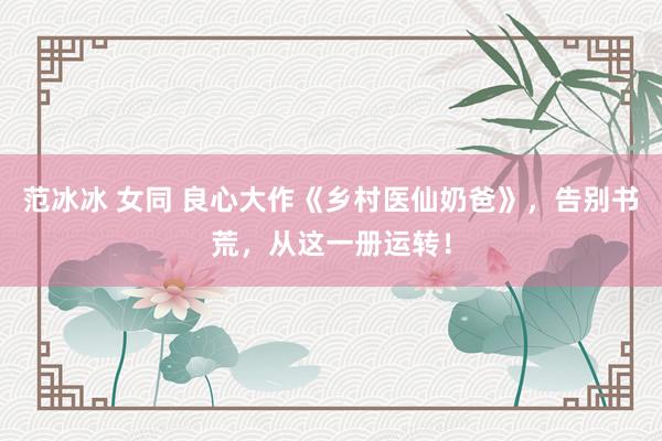 范冰冰 女同 良心大作《乡村医仙奶爸》，告别书荒，从这一册运转！