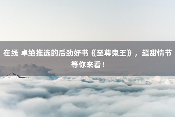 在线 卓绝推选的后劲好书《至尊鬼王》，超甜情节等你来看！