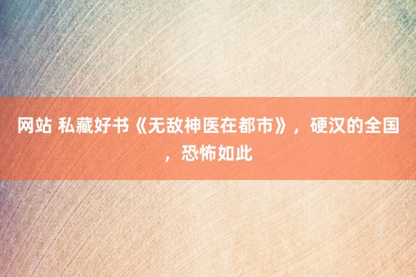 网站 私藏好书《无敌神医在都市》，硬汉的全国，恐怖如此