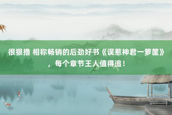 很狠撸 相称畅销的后劲好书《误惹神君一箩筐》，每个章节王人值得追！