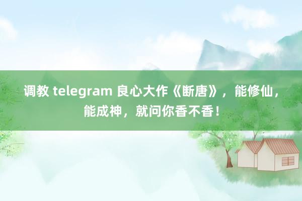 调教 telegram 良心大作《断唐》，能修仙，能成神，就问你香不香！