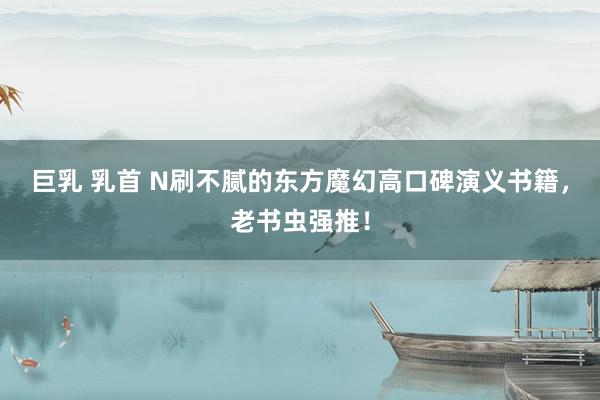 巨乳 乳首 N刷不腻的东方魔幻高口碑演义书籍，老书虫强推！