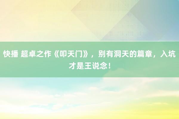 快播 超卓之作《叩天门》，别有洞天的篇章，入坑才是王说念！