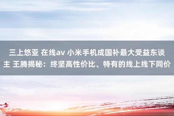 三上悠亚 在线av 小米手机成国补最大受益东谈主 王腾揭秘：终坚高性价比、特有的线上线下同价