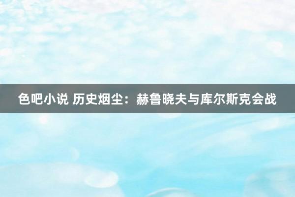 色吧小说 历史烟尘：赫鲁晓夫与库尔斯克会战