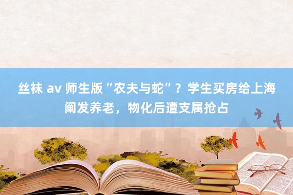 丝袜 av 师生版“农夫与蛇”？学生买房给上海阐发养老，物化后遭支属抢占