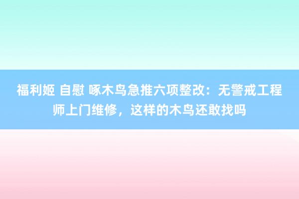 福利姬 自慰 啄木鸟急推六项整改：无警戒工程师上门维修，这样的木鸟还敢找吗