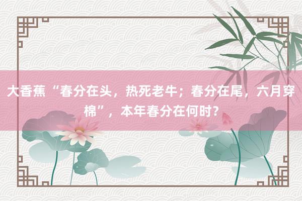 大香蕉 “春分在头，热死老牛；春分在尾，六月穿棉”，本年春分在何时？