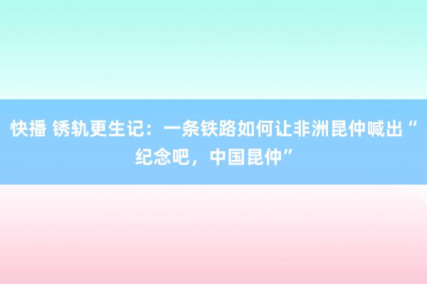 快播 锈轨更生记：一条铁路如何让非洲昆仲喊出“纪念吧，中国昆仲”