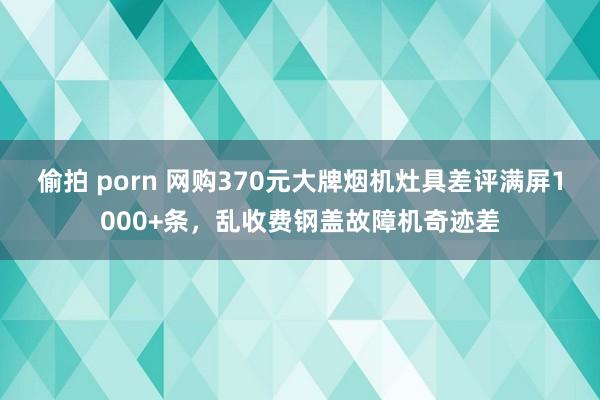 偷拍 porn 网购370元大牌烟机灶具差评满屏1000+条，乱收费钢盖故障机奇迹差