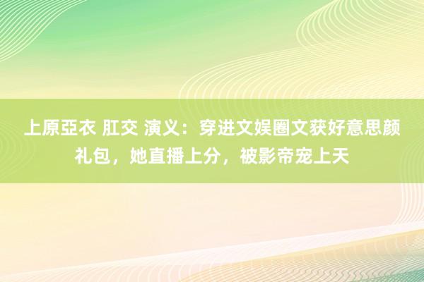 上原亞衣 肛交 演义：穿进文娱圈文获好意思颜礼包，她直播上分，被影帝宠上天