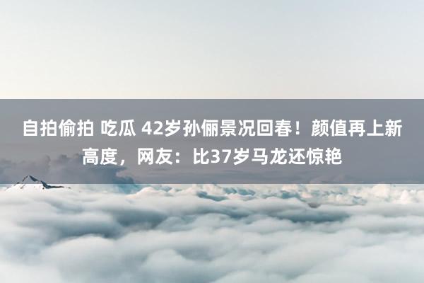 自拍偷拍 吃瓜 42岁孙俪景况回春！颜值再上新高度，网友：比37岁马龙还惊艳