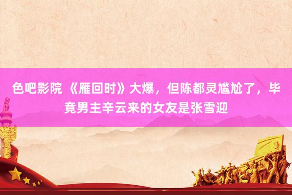 色吧影院 《雁回时》大爆，但陈都灵尴尬了，毕竟男主辛云来的女友是张雪迎
