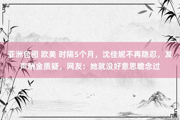 亚洲色图 欧美 时隔5个月，沈佳妮不再隐忍，发声酬金质疑，网友：她就没好意思瞻念过