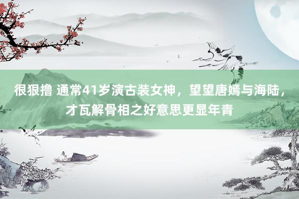很狠撸 通常41岁演古装女神，望望唐嫣与海陆，才瓦解骨相之好意思更显年青