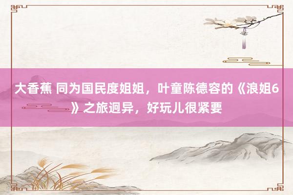 大香蕉 同为国民度姐姐，叶童陈德容的《浪姐6》之旅迥异，好玩儿很紧要