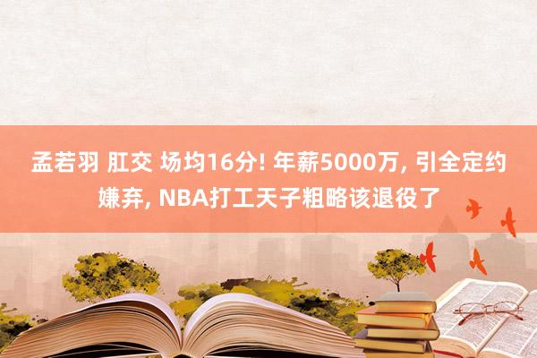 孟若羽 肛交 场均16分! 年薪5000万， 引全定约嫌弃， NBA打工天子粗略该退役了