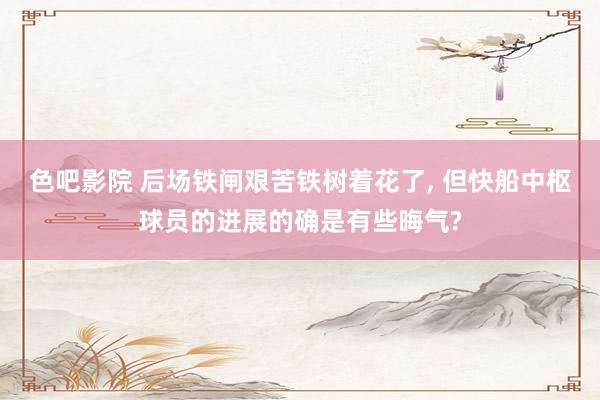 色吧影院 后场铁闸艰苦铁树着花了， 但快船中枢球员的进展的确是有些晦气?