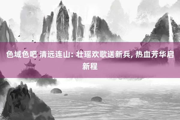 色域色吧 清远连山: 壮瑶欢歌送新兵， 热血芳华启新程