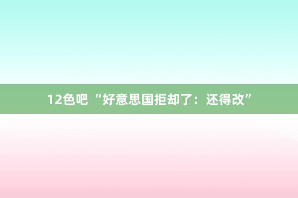 12色吧 “好意思国拒却了：还得改”
