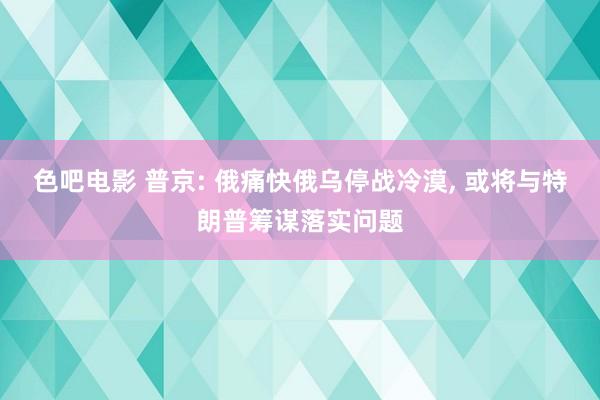 色吧电影 普京: 俄痛快俄乌停战冷漠， 或将与特朗普筹谋落实问题