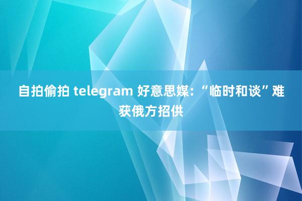 自拍偷拍 telegram 好意思媒: “临时和谈”难获俄方招供