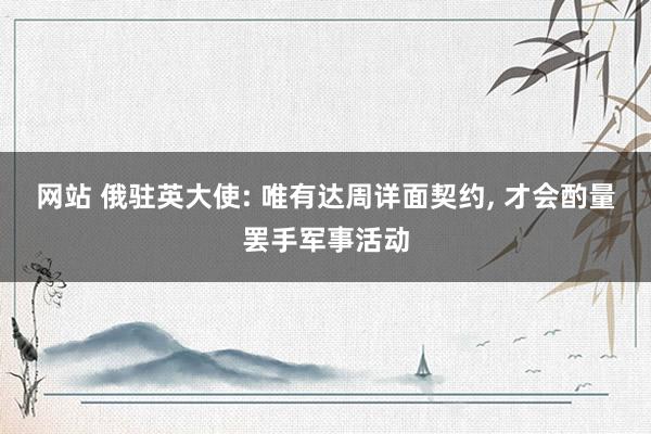 网站 俄驻英大使: 唯有达周详面契约， 才会酌量罢手军事活动