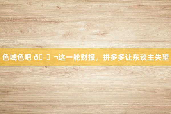 色域色吧 🐬这一轮财报，拼多多让东谈主失望