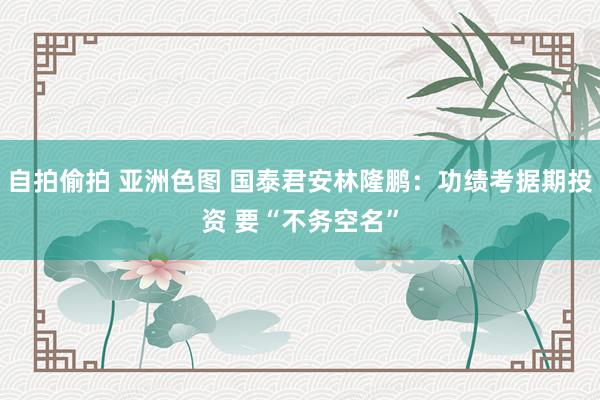 自拍偷拍 亚洲色图 国泰君安林隆鹏：功绩考据期投资 要“不务空名”