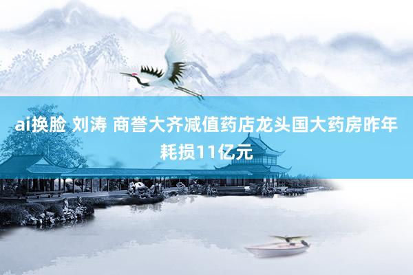 ai换脸 刘涛 商誉大齐减值药店龙头国大药房昨年耗损11亿元