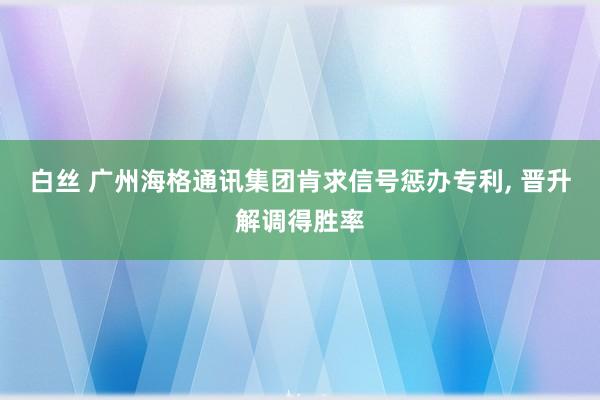 白丝 广州海格通讯集团肯求信号惩办专利， 晋升解调得胜率